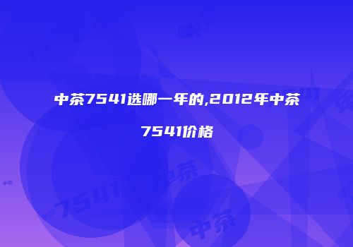 中茶7541选哪一年的,2012年中茶7541价格