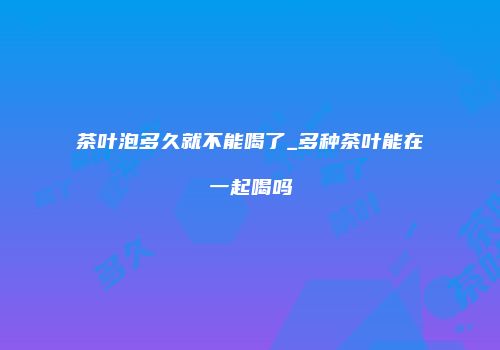 茶叶泡多久就不能喝了_多种茶叶能在一起喝吗