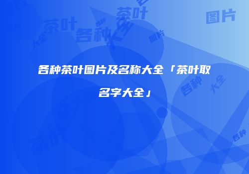 各种茶叶图片及名称大全「茶叶取名字大全」