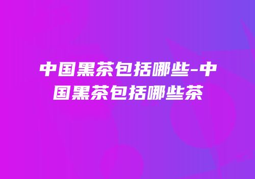 中国黑茶包括哪些-中国黑茶包括哪些茶