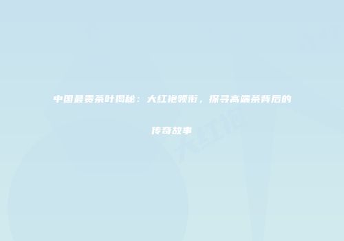 中国最贵茶叶揭秘：大红袍领衔，探寻高端茶背后的传奇故事