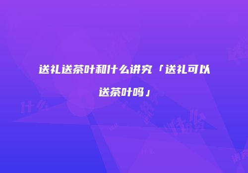 送礼送茶叶和什么讲究「送礼可以送茶叶吗」