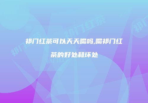 祁门红茶可以天天喝吗,喝祁门红茶的好处和坏处