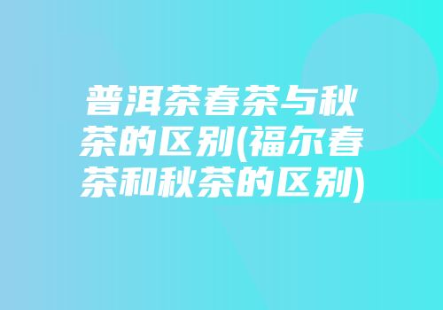 普洱茶春茶与秋茶的区别(福尔春茶和秋茶的区别)