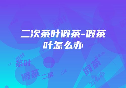 二次茶叶假茶-假茶叶怎么办