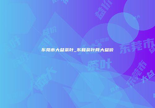 东莞市大益茶叶_东和茶叶网大益价