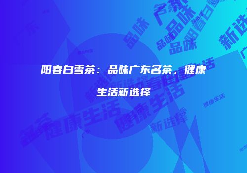 阳春白雪茶：品味广东名茶，健康生活新选择