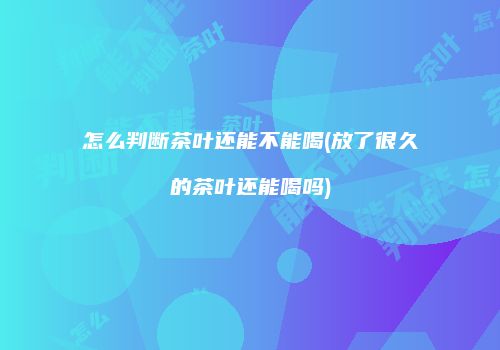 怎么判断茶叶还能不能喝(放了很久的茶叶还能喝吗)