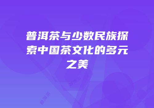 普洱茶与少数民族探索中国茶文化的多元之美