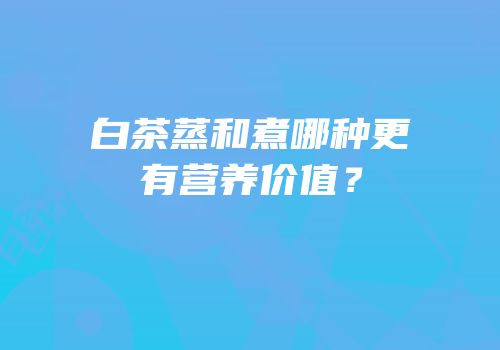 白茶蒸和煮哪种更有营养价值？