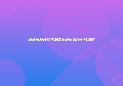 肉桂与桂皮的区别及在卤肉制作中的应用