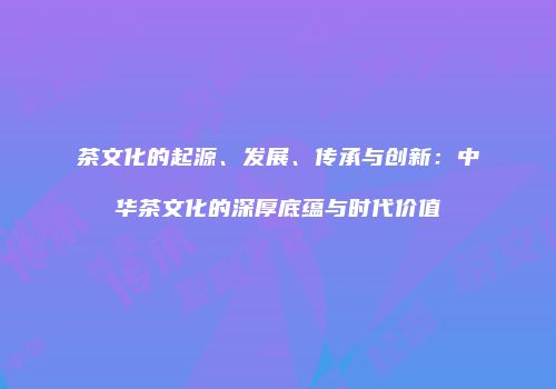 茶文化的起源、发展、传承与创新：中华茶文化的深厚底蕴与时代价值