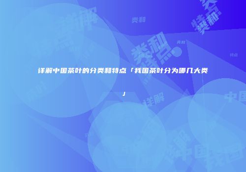 详解中国茶叶的分类和特点「我国茶叶分为哪几大类」