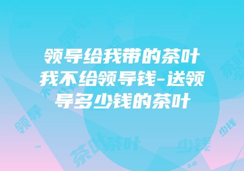 领导给我带的茶叶我不给领导钱-送领导多少钱的茶叶
