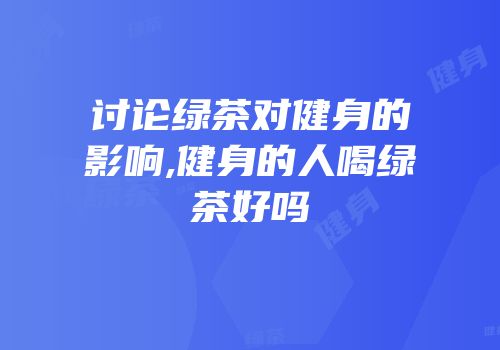 讨论绿茶对健身的影响,健身的人喝绿茶好吗