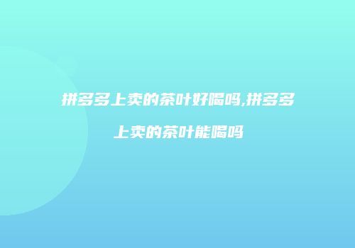 拼多多上卖的茶叶好喝吗,拼多多上卖的茶叶能喝吗