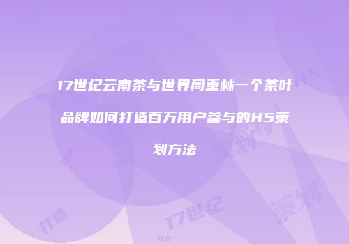 17世纪云南茶与世界周重林一个茶叶品牌如何打造百万用户参与的H5策划方法