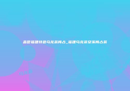 品尝福建特色乌龙茶梅占_福建乌龙茶安溪梅占茶