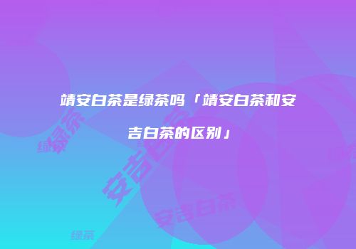 靖安白茶是绿茶吗「靖安白茶和安吉白茶的区别」
