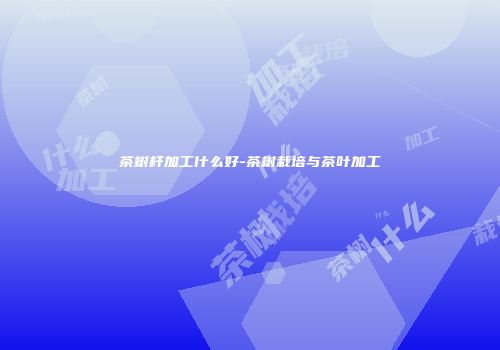 茶树杆加工什么好-茶树栽培与茶叶加工