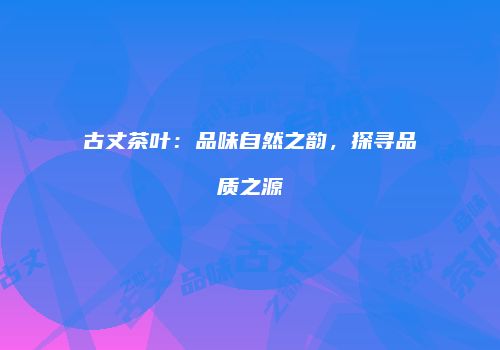 古丈茶叶：品味自然之韵，探寻品质之源