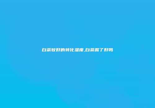 白茶较好的转化湿度,白茶喝了好吗