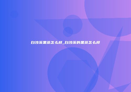白沙溪黑茶怎么样_白沙溪的黑茶怎么样