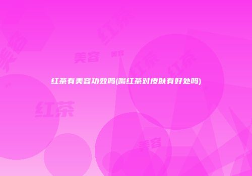 红茶有美容功效吗(喝红茶对皮肤有好处吗)