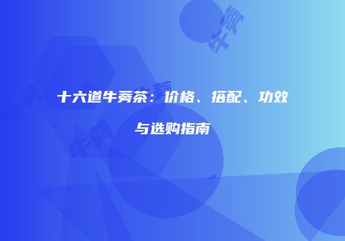 十六道牛蒡茶：价格、搭配、功效与选购指南