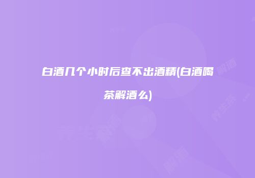 白酒几个小时后查不出酒精(白酒喝茶解酒么)