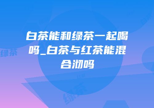 白茶能和绿茶一起喝吗_白茶与红茶能混合沏吗