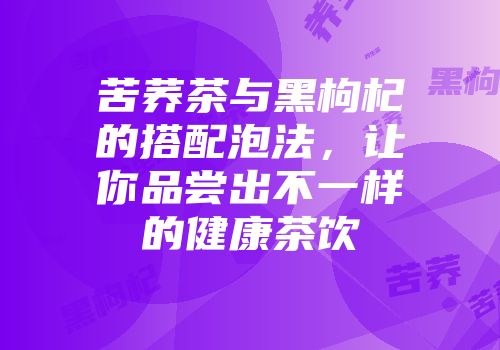 苦荞茶与黑枸杞的搭配泡法，让你品尝出不一样的健康茶饮