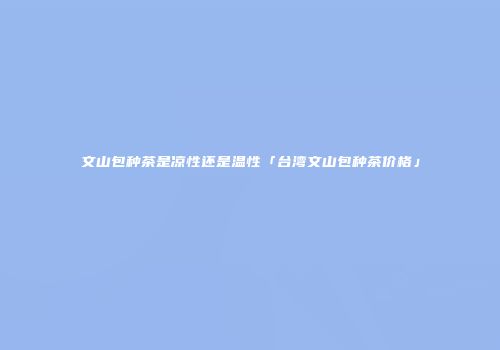 文山包种茶是凉性还是温性「台湾文山包种茶价格」