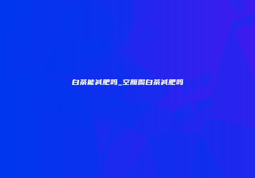 白茶能减肥吗_空腹喝白茶减肥吗