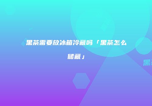 黑茶需要放冰箱冷藏吗「黑茶怎么储藏」
