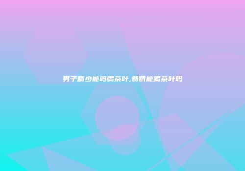 男子精少能吗喝茶叶,弱精能喝茶叶吗