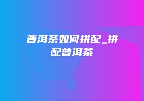 普洱茶如何拼配_拼配普洱茶