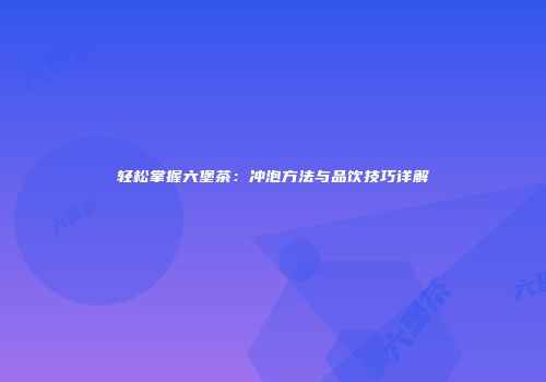 轻松掌握六堡茶：冲泡方法与品饮技巧详解
