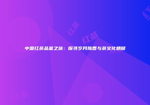 中国红茶品鉴之旅：探寻岁月陈香与茶文化精髓