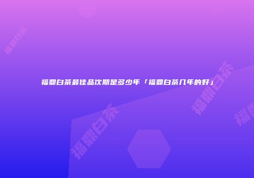 福鼎白茶最佳品饮期是多少年「福鼎白茶几年的好」