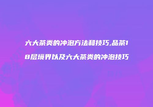 六大茶类的冲泡方法和技巧,品茶18层境界以及六大茶类的冲泡技巧