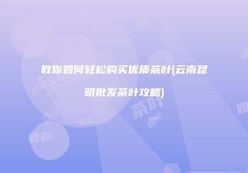 教你如何轻松购买优质茶叶(云南昆明批发茶叶攻略)