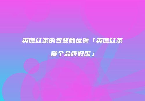 英德红茶的包装和运输「英德红茶哪个品牌好喝」