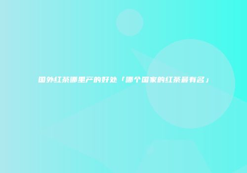 国外红茶哪里产的好处「哪个国家的红茶最有名」