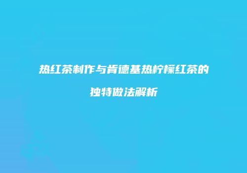 热红茶制作与肯德基热柠檬红茶的独特做法解析