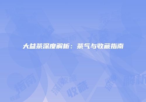 大益茶深度解析：茶气与收藏指南