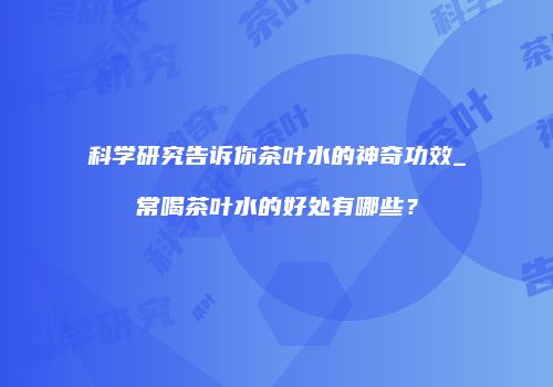 科学研究告诉你茶叶水的神奇功效_常喝茶叶水的好处有哪些？