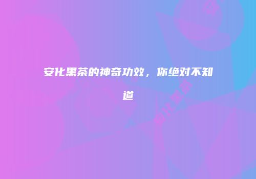 安化黑茶的神奇功效，你绝对不知道