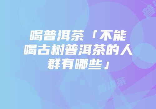 喝普洱茶「不能喝古树普洱茶的人群有哪些」