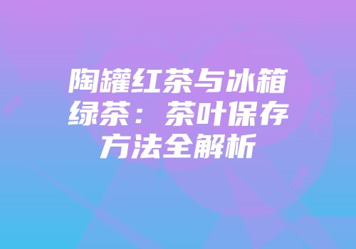 陶罐红茶与冰箱绿茶：茶叶保存方法全解析